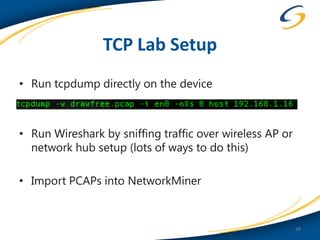 TCP Lab Setup
• Run tcpdump directly on the device



• Run Wireshark by sniffing traffic over wireless AP or
  network hub setup (lots of ways to do this)

• Import PCAPs into NetworkMiner


                                                          28
 