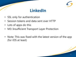 LinkedIn
•   SSL only for authentication
•   Session tokens and data sent over HTTP
•   Lots of apps do this
•   M3: Insufficient Transport Layer Protection

• Note: This was fixed with the latest version of the app
  (for iOS at least)



                                                       40
 