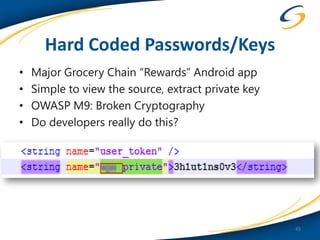 Hard Coded Passwords/Keys
•   Major Grocery Chain “Rewards” Android app
•   Simple to view the source, extract private key
•   OWASP M9: Broken Cryptography
•   Do developers really do this?




                                                     45
 
