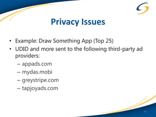 Privacy Issues
• Example: Draw Something App (Top 25)
• UDID and more sent to the following third-party ad
  providers:
   – appads.com
   – mydas.mobi
   – greystripe.com
   – tapjoyads.com


                                                       47
 