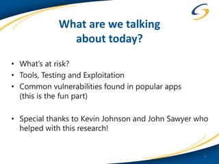 What are we talking
              about today?
• What’s at risk?
• Tools, Testing and Exploitation
• Common vulnerabilities found in popular apps
  (this is the fun part)

• Special thanks to Kevin Johnson and John Sawyer who
  helped with this research!


                                                   5
 