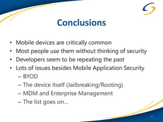 Conclusions
•   Mobile devices are critically common
•   Most people use them without thinking of security
•   Developers seem to be repeating the past
•   Lots of issues besides Mobile Application Security
     – BYOD
     – The device itself (Jailbreaking/Rooting)
     – MDM and Enterprise Management
     – The list goes on…

                                                         52
 