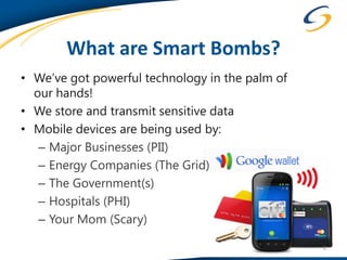 What are Smart Bombs?
• We’ve got powerful technology in the palm of
  our hands!
• We store and transmit sensitive data
• Mobile devices are being used by:
   – Major Businesses (PII)
   – Energy Companies (The Grid)
   – The Government(s)
   – Hospitals (PHI)
   – Your Mom (Scary)

                                                 6
 