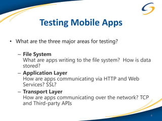 Testing Mobile Apps
• What are the three major areas for testing?

   – File System
     What are apps writing to the file system? How is data
     stored?
   – Application Layer
     How are apps communicating via HTTP and Web
     Services? SSL?
   – Transport Layer
     How are apps communicating over the network? TCP
     and Third-party APIs

                                                             8
 
