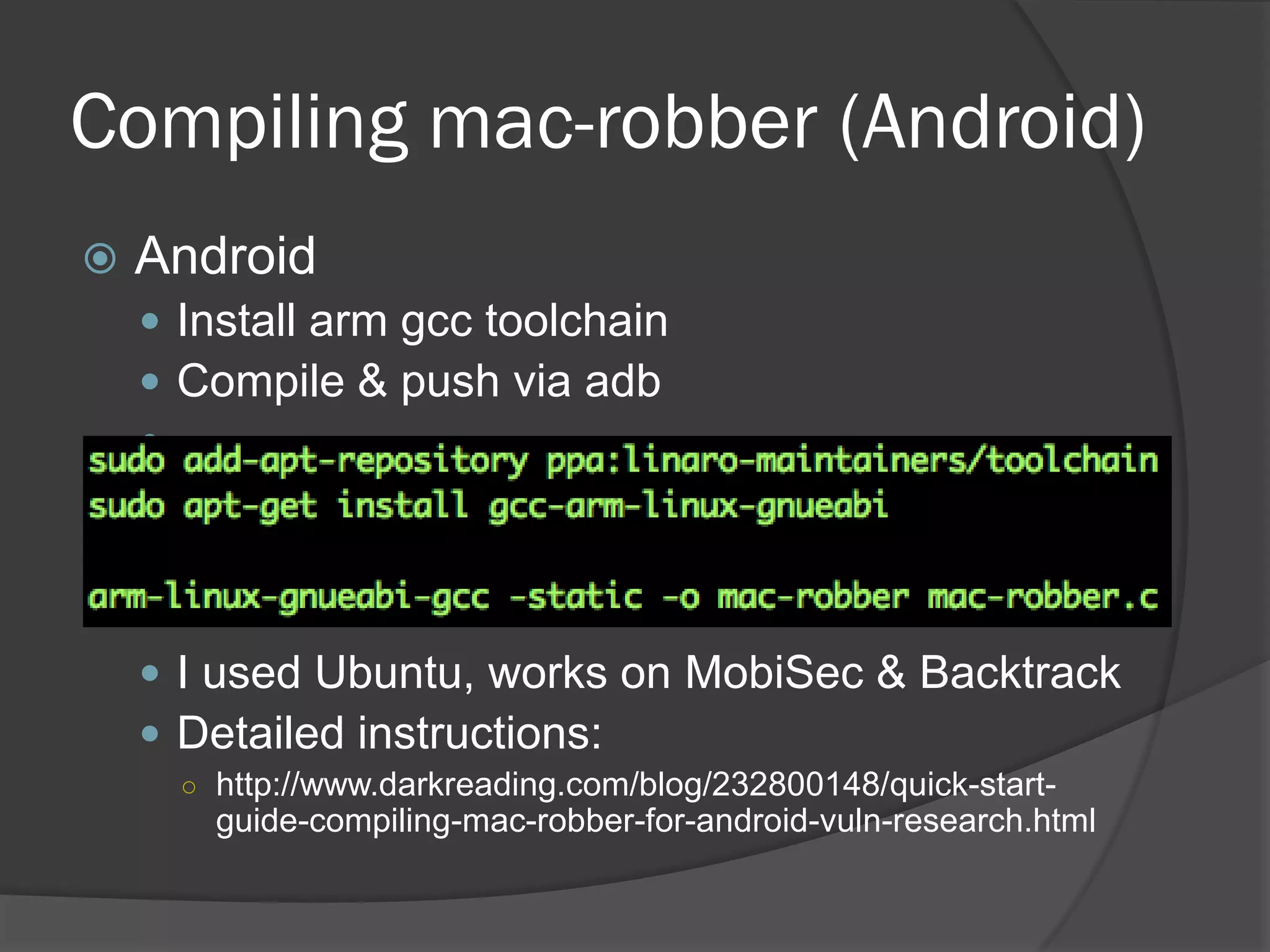 Compiling mac-robber (Android)
   Android
     Install arm gcc toolchain
     Compile & push via adb
    




     I used Ubuntu, works on MobiSec & Backtrack
     Detailed instructions:
      ○ http://www.darkreading.com/blog/232800148/quick-start-
        guide-compiling-mac-robber-for-android-vuln-research.html
 