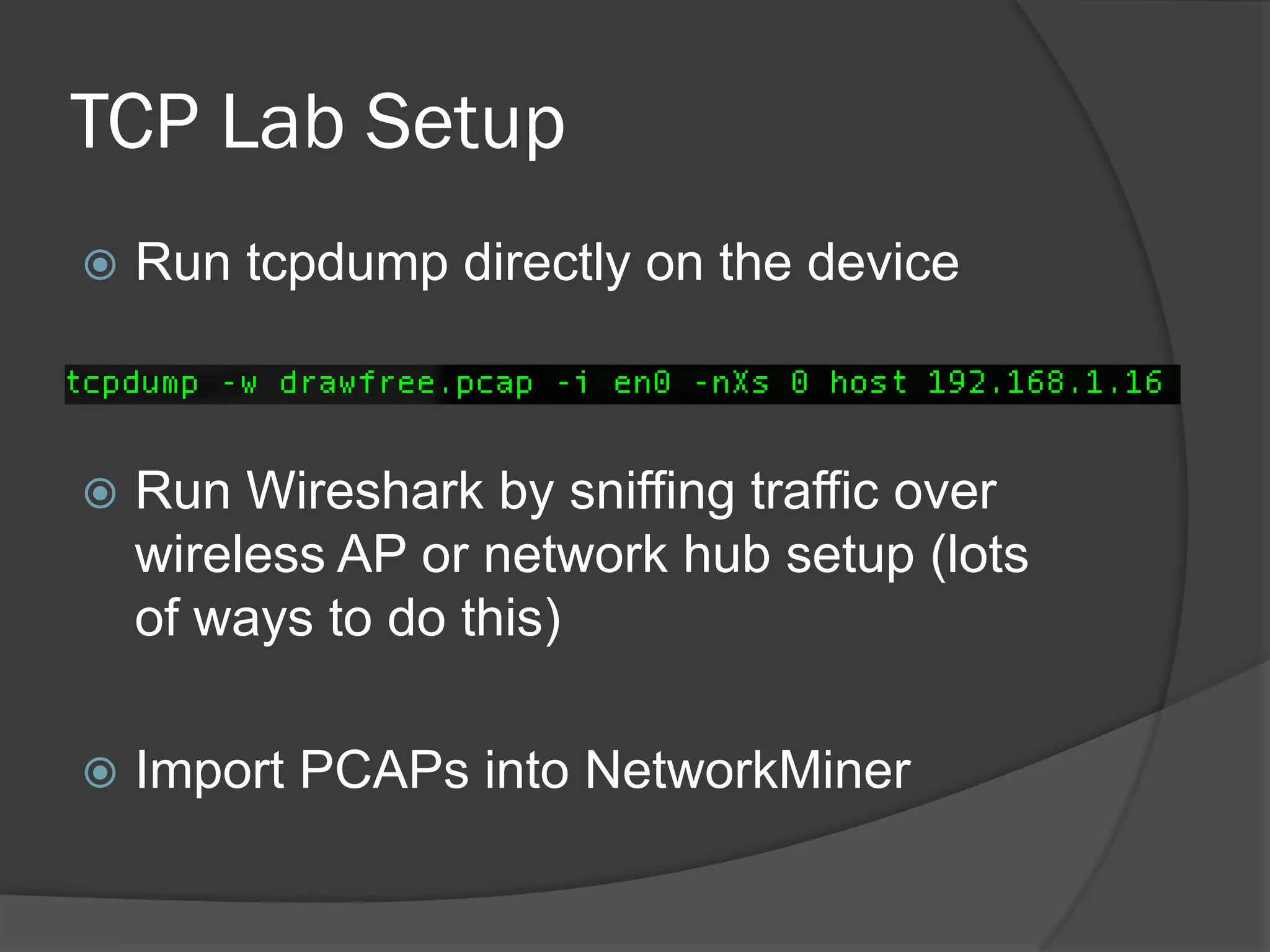TCP Lab Setup
   Run tcpdump directly on the device



   Run Wireshark by sniffing traffic over
    wireless AP or network hub setup (lots
    of ways to do this)

   Import PCAPs into NetworkMiner
 