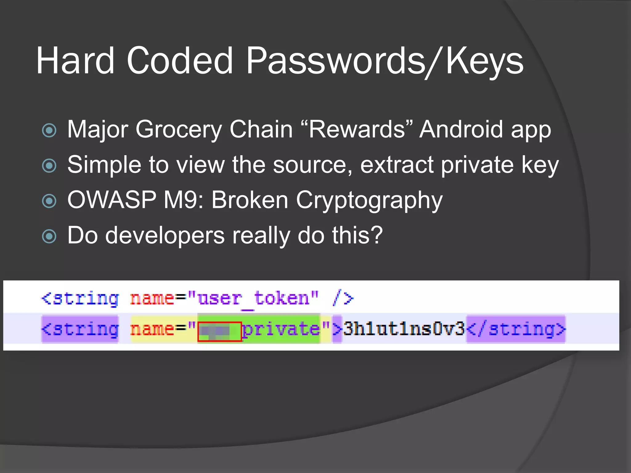 Hard Coded Passwords/Keys
 Major Grocery Chain “Rewards” Android app
 Simple to view the source, extract private key
 OWASP M9: Broken Cryptography
 Do developers really do this?
 