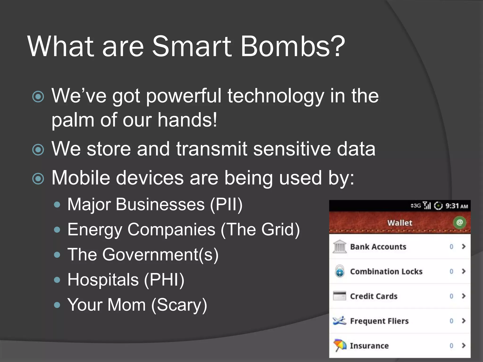 What are Smart Bombs?
 We’ve got powerful technology in the
  palm of our hands!
 We store and transmit sensitive data
 Mobile devices are being used by:
     Major Businesses (PII)
     Energy Companies (The Grid)
     The Government(s)
     Hospitals (PHI)
     Your Mom (Scary)
 