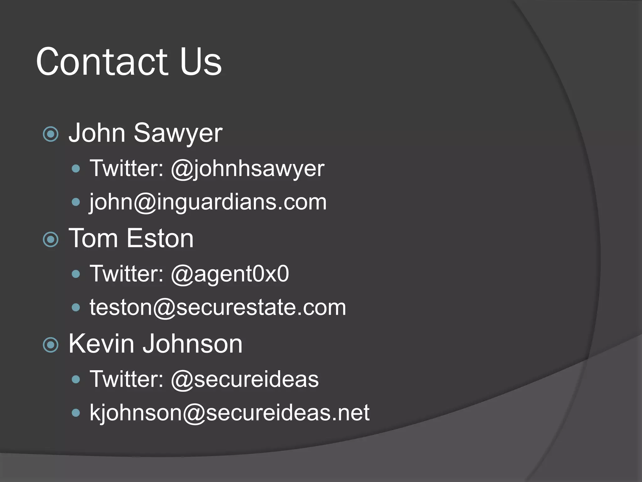 Contact Us
   John Sawyer
     Twitter: @johnhsawyer
     john@inguardians.com
   Tom Eston
     Twitter: @agent0x0
     teston@securestate.com
   Kevin Johnson
     Twitter: @secureideas
     kjohnson@secureideas.net
 