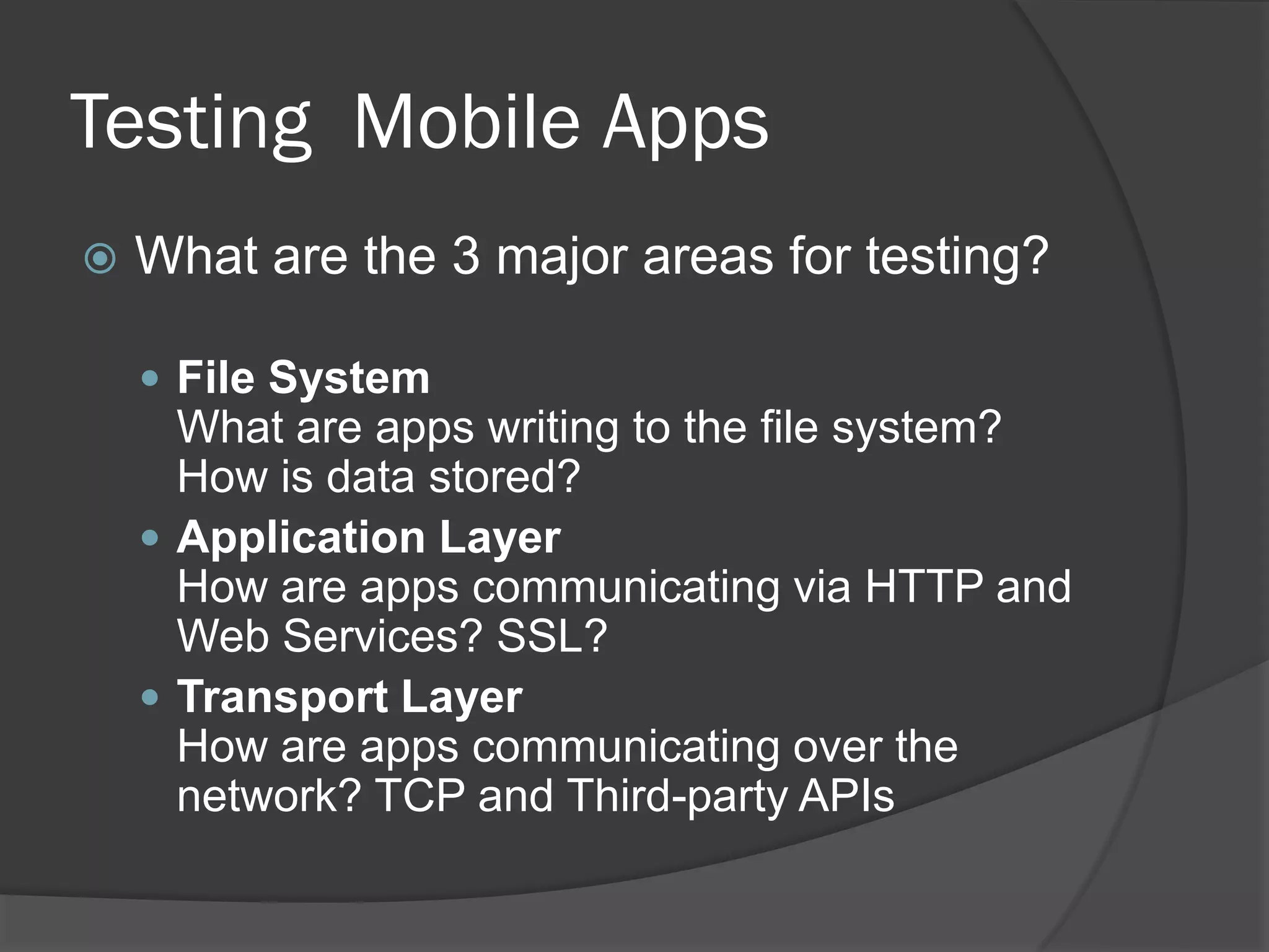 Testing Mobile Apps
   What are the 3 major areas for testing?

     File System
      What are apps writing to the file system?
      How is data stored?
     Application Layer
      How are apps communicating via HTTP and
      Web Services? SSL?
     Transport Layer
      How are apps communicating over the
      network? TCP and Third-party APIs
 