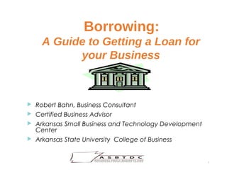 Borrowing:
A Guide to Getting a Loan for
your Business
1
 Robert Bahn, Business Consultant
 Certified Business Advisor
 Arkansas Small Business and Technology Development
Center
 Arkansas State University College of Business
 