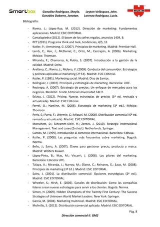 González Rodríguez, Sheyla.       Leyton Velásquez, John.
                González Dobarro, Jonatan.       Lorenzo Rodríguez, Lucía.
Bibliografía:

   -    Rivera, J.; López-Rua, M. (2012). Dirección de marketing: Fundamentos
        aplicaciones. Madrid: ESIC EDITORIAL.
   -    Cantalapiedra (2012). El boom de los cofres regalos, anuncios 1404, 8.
   -    PCT (2011). Programa think and tank, tendències, 4/5, 11.
   -    Kotler, P.; Armstrong, G. (2007). Principios de marketing. Madrid: Prentice-Hall.
   -    Lamb, C.; Hair, J.; McDaniel, C.; Ortiz, M.; Castrejón, A. (2006). Marketing.
        México: Thomson.
   -    Miranda, F.; Chamorro, A; Rubio, S. (2007). Introducción a la gestión de la
        calidad. Madrid: Delta.
   -    Arellano, C.; Rivera, J.; Molero, V. (2009). Conducta del consumidor: Estrategias
        y políticas aplicadas al marketing (2º Ed). Madrid: ESIC Editorial.
   -    Kotler, P. (1991). Marketing social. Madrid: Diaz de Santos.
   -    Rodríguez, I. (2007). Principios y estrategias de marketing. Barcelona: UOC.
   -    Restrepo, A. (2007). Estrategia de precios: Un enfoque de mercadeo para los
        negocios. Medellín: Fondo Editorial Universidad EAFIT.
   -    Eslava, J. (2012). Pricing: Nuevas estrategias de precios (3ª ed. revisada y
        actualizada). Madrid: ESIC Editorial.
   -    Ferrel, O.; Hartline, M. (2006). Estrategia de marketing (3ª ed.). México:
        Thomson.
   -    Peris, S.; Parra, F.; Lhermie, C.; Miquel, M. (2008). Distribución comercial (6ª ed.
        revisada y actualizada). Madrid: ESIC EDITORIAL.
   -    Morschett, D.; Schramm-Klein, H.; Zentes, J. (2010). Strategic International
        Management: Text and cases (2nd ed.). Netherlands: Springer.
   -    Cantos, M. (1999). Introducción al comercio internacional. Barcelona: Edhasa.
   -    Kotler, P. (2008). Las preguntas más frecuentes sobre marketing. Bogotá:
        Norma.
   -    Belio, J.; Sainz, A. (2007). Claves para gestionar precio, producto y marca.
        Madrid: Wolters Kluwer.
   -    López-Pinto, B.; Mas, M.; Viscarri, J. (2008). Los pilares del marketing.
        Barcelona: Edicions UPC.
   -    Talaya, A.; Miranda, J.; Narros; M.; Olarte, C.; Reinares, E.; Saco, M. (2008).
        Principios de marketing (3ª Ed.). Madrid: ESIC EDITORIAL.
   -    Sainz, J. (2001). La distribución comercial: Opciones estratégicas (2ª ed.).
        Madrid: ESIC EDITORIAL.
   -    Wheeler, S.; Hirsh, E. (2005). Canales de distribución: Como las compañías
        líderes crean nuevas estrategias para servir a los clientes. Bogotá: Norma.
   -    Simon, H. (2009). Hidden Champions of the Twenty-First Century: The Success
        Strategies of Unknown World Market Leaders. New York: Springer.
   -    García, M. (2004). Marketing multinivel. Madrid: ESIC EDITORIAL.
   -    Molinillo, S. (2012). Distribución comercial aplicada. Madrid: ESIC EDITORIAL.
                                                                                     Pág. 8
                               Dirección comercial II. GM2
 