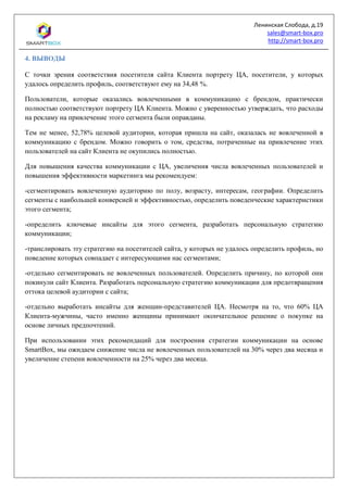 Ленинская Слобода, д.19
sales@smart-box.pro
http://smart-box.pro
4. ВЫВОДЫ
С точки зрения соответствия посетителя сайта Клиента портрету ЦА, посетители, у которых
удалось определить профиль, соответствуют ему на 34,48 %.
Пользователи, которые оказались вовлеченными в коммуникацию с брендом, практически
полностью соответствуют портрету ЦА Клиента. Можно с уверенностью утверждать, что расходы
на рекламу на привлечение этого сегмента были оправданы.
Тем не менее, 52,78% целевой аудитории, которая пришла на сайт, оказалась не вовлеченной в
коммуникацию с брендом. Можно говорить о том, средства, потраченные на привлечение этих
пользователей на сайт Клиента не окупились полностью.
Для повышения качества коммуникации с ЦА, увеличения числа вовлеченных пользователей и
повышения эффективности маркетинга мы рекомендуем:
-сегментировать вовлеченную аудиторию по полу, возрасту, интересам, географии. Определить
сегменты с наибольшей конверсией и эффективностью, определить поведенческие характеристики
этого сегмента;
-определить ключевые инсайты для этого сегмента, разработать персональную стратегию
коммуникации;
-транслировать эту стратегию на посетителей сайта, у которых не удалось определить профиль, но
поведение которых совпадает с интересующими нас сегментами;
-отдельно сегментировать не вовлеченных пользователей. Определить причину, по которой они
покинули сайт Клиента. Разработать персональную стратегию коммуникации для предотвращения
оттока целевой аудитории с сайта;
-отдельно выработать инсайты для женщин-представителей ЦА. Несмотря на то, что 60% ЦА
Клиента-мужчины, часто именно женщины принимают окончательное решение о покупке на
основе личных предпочтений.
При использовании этих рекомендаций для построения стратегии коммуникации на основе
SmartBox, мы ожидаем снижение числа не вовлеченных пользователей на 30% через два месяца и
увеличение степени вовлеченности на 25% через два месяца.
 