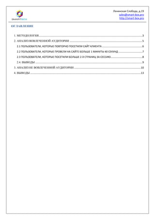 Ленинская Слобода, д.19
sales@smart-box.pro
http://smart-box.pro
ОГЛАВЛЕНИЕ
1. МЕТОДОЛОГИЯ................................................................................................................................................3
2. АНАЛИЗ ВОВЛЕЧЕННОЙ АУДИТОРИИ .....................................................................................................5
2.1 ПОЛЬЗОВАТЕЛИ, КОТОРЫЕ ПОВТОРНО ПОСЕТИЛИ САЙТ КЛИЕНТА ........................................................6
2.2 ПОЛЬЗОВАТЕЛИ, КОТОРЫЕ ПРОВЕЛИ НА САЙТЕ БОЛЬШЕ 1 МИНУТЫ 40 СЕКУНД .................................7
2.3 ПОЛЬЗОВАТЕЛИ, КОТОРЫЕ ПОСЕТИЛИ БОЛЬШЕ 2-Х СТРАНИЦ ЗА СЕССИЮ............................................8
2.4. ВЫВОДЫ .....................................................................................................................................................9
3. АНАЛИЗ НЕ ВОВЛЕЧЕННОЙ АУДИТОРИИ .............................................................................................10
4. ВЫВОДЫ ..........................................................................................................................................................13
 