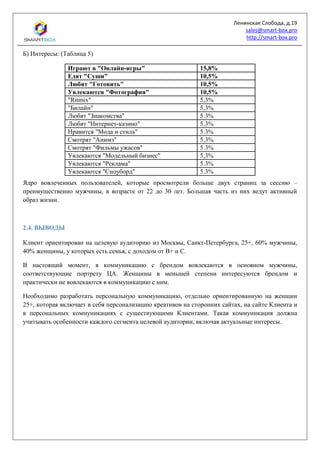 Ленинская Слобода, д.19
sales@smart-box.pro
http://smart-box.pro
Б) Интересы: (Таблица 5)
Играют в "Онлайн-игры" 15,8%
Едят "Суши" 10,5%
Любят "Готовить" 10,5%
Увлекаются "Фотография" 10,5%
"Ritmix" 5,3%
"Билайн" 5,3%
Любят "Знакомства" 5.3%
Любят "Интернет-казино" 5,3%
Нравится "Мода и стиль" 5.3%
Смотрят "Анимэ" 5,3%
Смотрят "Фильмы ужасов" 5.3%
Увлекаются "Модельный бизнес" 5,3%
Увлекаются "Реклама" 5.3%
Увлекаются "Сноуборд" 5.3%
Ядро вовлеченных пользователей, которые просмотрели больше двух страниц за сессию –
преимущественно мужчины, в возрасте от 22 до 30 лет. Большая часть из них ведут активный
образ жизни.
2.4. ВЫВОДЫ
Клиент ориентирован на целевую аудиторию из Москвы, Санкт-Петербурга, 25+, 60% мужчины,
40% женщины, у которых есть семья, с доходом от В+ и С.
В настоящий момент, в коммуникацию с брендом вовлекаются в основном мужчины,
соответствующие портрету ЦА. Женщины в меньшей степени интересуются брендом и
практически не вовлекаются в коммуникацию с ним.
Необходимо разработать персональную коммуникацию, отдельно ориентированную на женщин
25+, которая включает в себя персонализацию креативов на сторонних сайтах, на сайте Клиента и
в персональных коммуникациях с существующими Клиентами. Такая коммуникация должна
учитывать особенности каждого сегмента целевой аудитории, включая актуальные интересы.
 