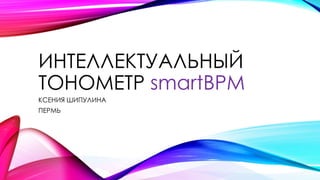 ИНТЕЛЛЕКТУАЛЬНЫЙ
ТОНОМЕТР smartBPM
КСЕНИЯ ШИПУЛИНА
ПЕРМЬ
 