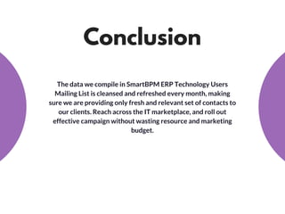Conclusion
The data we compile in SmartBPM ERP Technology Users
Mailing List is cleansed and refreshed every month, making
sure we are providing only fresh and relevant set of contacts to
our clients. Reach across the IT marketplace, and roll out
effective campaign without wasting resource and marketing
budget.
 