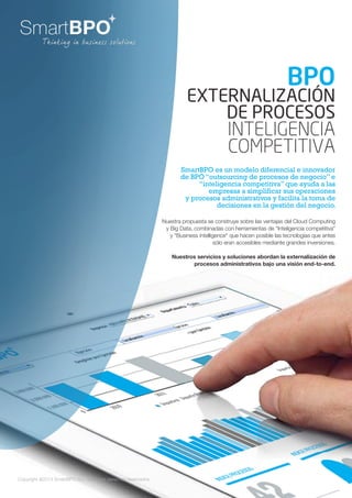 Copyright @2014 SmartBPO S.L Todos los derechos reservados.
SmartBPO es un modelo diferencial e innovador
de BPO “outsourcing de procesos de negocio” e
“inteligencia competitiva” que ayuda a las
empresas a simplificar sus operaciones
y procesos administrativos y facilita la toma de
decisiones en la gestión del negocio.
BPO
EXTERNALIZACIÓN
DE PROCESOS
INTELIGENCIA
COMPETITIVA
Nuestra propuesta se construye sobre las ventajas del Cloud Computing
y Big Data, combinadas con herramientas de “Inteligencia competitiva”
y "Business intelligence" que hacen posible las tecnologías que antes
sólo eran accesibles mediante grandes inversiones.
Nuestros servicios y soluciones abordan la externalización de
procesos administrativos bajo una visión end-to-end.
 