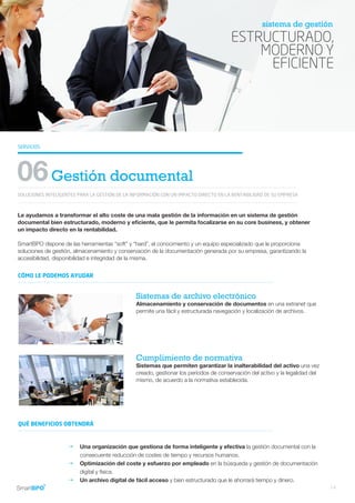 ESTRUCTURADO,
MODERNO Y
EFICIENTE
sistema de gestión
SERVICIOS
SOLUCIONES INTELIGENTES PARA LA GESTIÓN DE LA INFORMACIÓN CON UN IMPACTO DIRECTO EN LA RENTABILIDAD DE SU EMPRESA
06Gestión documental
Le ayudamos a transformar el alto coste de una mala gestión de la información en un sistema de gestión
documental bien estructurado, moderno y eficiente, que le permita focalizarse en su core business, y obtener
un impacto directo en la rentabilidad.
SmartBPO dispone de las herramientas “soft” y “hard”, el conocimiento y un equipo especializado que le proporciona
soluciones de gestión, almacenamiento y conservación de la documentación generada por su empresa, garantizando la
accesibilidad, disponibilidad e integridad de la misma.
Sistemas de archivo electrónico
Almacenamiento y conservación de documentos en una extranet que
permite una fácil y estructurada navegación y localización de archivos.
Cumplimiento de normativa
Sistemas que permiten garantizar la inalterabilidad del activo una vez
creado, gestionar los períodos de conservación del activo y la legalidad del
mismo, de acuerdo a la normativa establecida.
Una organización que gestiona de forma inteligente y efectiva la gestión documental con la
consecuente reducción de costes de tiempo y recursos humanos.
Optimización del coste y esfuerzo por empleado en la búsqueda y gestión de documentación
digital y física.
Un archivo digital de fácil acceso y bien estructurado que le ahorrará tiempo y dinero.
CÓMO LE PODEMOS AYUDAR
QUÉ BENEFICIOS OBTENDRÁ
g
g
g
14
 