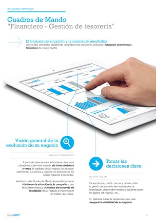 INTELIGENCIA COMPETITIVA
Cuadros de Mando
DECISIÓN Y ACCIÓN
De esta forma, podrá conocer y decidir sobre
la gestión de tesorería, las necesidades de
financiación, emprender medidas y acciones sobre
los gastos del negocio, etc…
En definitiva, tomar la decisiones clave para
asegurar la viabilidad de su negocio.
Visión general de la
evolución de su negocio
ANÁLISIS Y CONOCIMIENTO
A partir de determinados indicadores clave, esta
plataforma le permitirá analizar, de forma dinámica
y veraz, la viabilidad de su negocio, su situación
patrimonial, sus activos y pasivos y la evolución de los
costes respecto a las ventas.
Asimismo, este Cuadro de Mando le permitirá conocer
el balance de situación de la compañía a una
fecha determinada y el análisis de la cuenta de
resultados de su negocio al máximo nivel
de análisis que desee.
"Financiero - Gestión de tesorería"
El balance de situación y la cuenta de resultados
son las dos principales plataformas de análisis para conocer la evolución y situación económica y
financiera de una compañía.
Tomar las
decisiones clave
18
 
