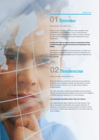 PERSPECTIVAS
MÁS COMPLEJO Y MÁS COMPETITIVO
01Entorno
Estamos ante una realidad cada día más compleja donde
la dificultad de tomar decisiones crece continuamente a
raíz de la incertidumbre en la que vivimos y la gran cantidad
de información (interna y externa de la empresa) de la que
disponemos.
La reacción más sencilla es buscar respuestas fáciles
y estandarizadas en vez de buscar las respuestas más
fiables.
Garantizar la correcta gestión de los procesos y acceder a la
información necesaria para tomar decisiones adaptadas a la
realidad se torna imprescindible para el correcto desarrollo de
las empresas.
SIMPLIFICAR PARA SER MÁS EFICIENTES
02Tendencias
Ante esta situación económica y financiera sin precedentes,
se genera una necesidad creciente de externalizar procesos
de forma rápida, eficiente y con un alto nivel de calidad y
profesionalidad.
Con este panorama, resulta imprescindible que las empresas
adapten sus recursos para trabajar de una forma más inteligente
y centrar todos sus esfuerzos en su core business.
Las empresas necesitan hacer más con menos.
Las organizaciones deben optar por ser más eficaces. Para
ello es necesaria la implantación de procesos eficientes, la
utilización de tecnología avanzada y ejercer un estricto control
para poder competir adecuadamente en un mercado cada vez
más complejo.
2
 