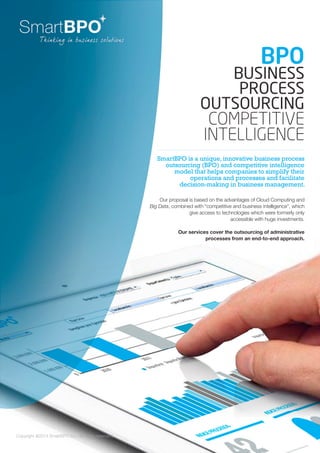 Copyright @2014 SmartBPO S.L. All rights reserverd.
SmartBPO is a unique, innovative business process
outsourcing (BPO) and competitive intelligence
model that helps companies to simplify their
operations and processes and facilitate
decision-making in business management.
BPO
BUSINESS
PROCESS
outsourcing
COMPEtitive
INTELligence
Our proposal is based on the advantages of Cloud Computing and
Big Data, combined with “competitive and business intelligence”, which
give access to technologies which were formerly only
accessible with huge investments.
Our services cover the outsourcing of administrative
processes from an end-to-end approach.
 