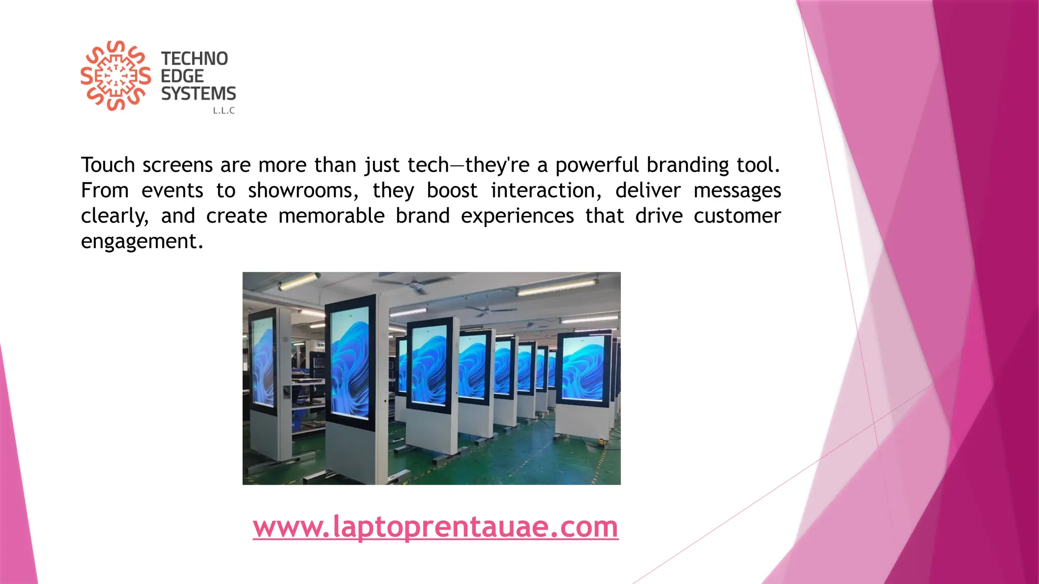 Touch screens are more than just tech—they're a powerful branding tool.
From events to showrooms, they boost interaction, deliver messages
clearly, and create memorable brand experiences that drive customer
engagement.
www.laptoprentauae.com
 
