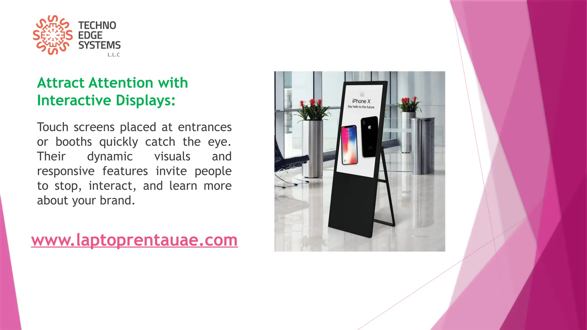 Attract Attention with
Interactive Displays:
Touch screens placed at entrances
or booths quickly catch the eye.
Their dynamic visuals and
responsive features invite people
to stop, interact, and learn more
about your brand.
www.laptoprentauae.com
 