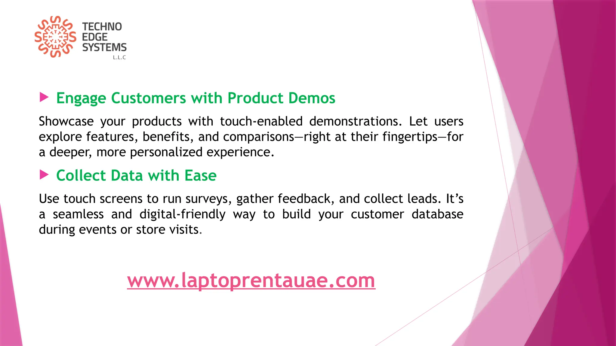  Engage Customers with Product Demos
Showcase your products with touch-enabled demonstrations. Let users
explore features, benefits, and comparisons—right at their fingertips—for
a deeper, more personalized experience.
 Collect Data with Ease
Use touch screens to run surveys, gather feedback, and collect leads. It’s
a seamless and digital-friendly way to build your customer database
during events or store visits.
www.laptoprentauae.com
 