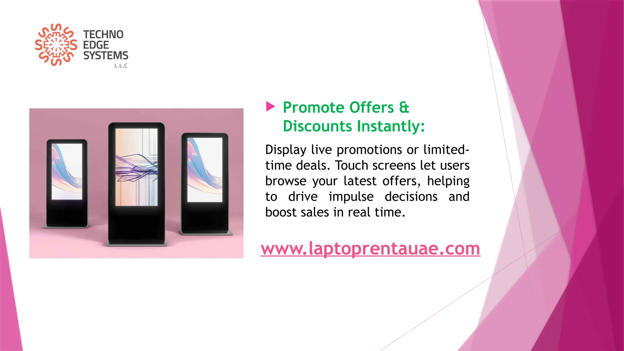  Promote Offers &
Discounts Instantly:
Display live promotions or limited-
time deals. Touch screens let users
browse your latest offers, helping
to drive impulse decisions and
boost sales in real time.
www.laptoprentauae.com
 