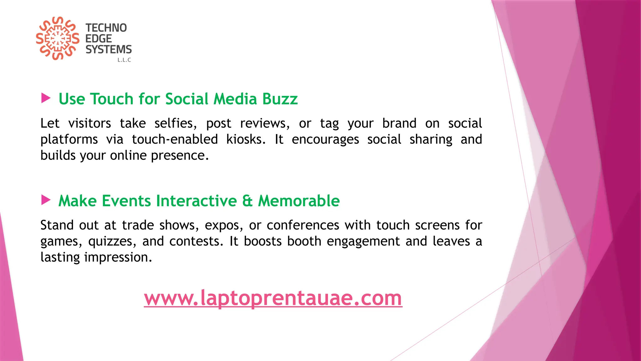  Use Touch for Social Media Buzz
Let visitors take selfies, post reviews, or tag your brand on social
platforms via touch-enabled kiosks. It encourages social sharing and
builds your online presence.
 Make Events Interactive & Memorable
Stand out at trade shows, expos, or conferences with touch screens for
games, quizzes, and contests. It boosts booth engagement and leaves a
lasting impression.
www.laptoprentauae.com
 