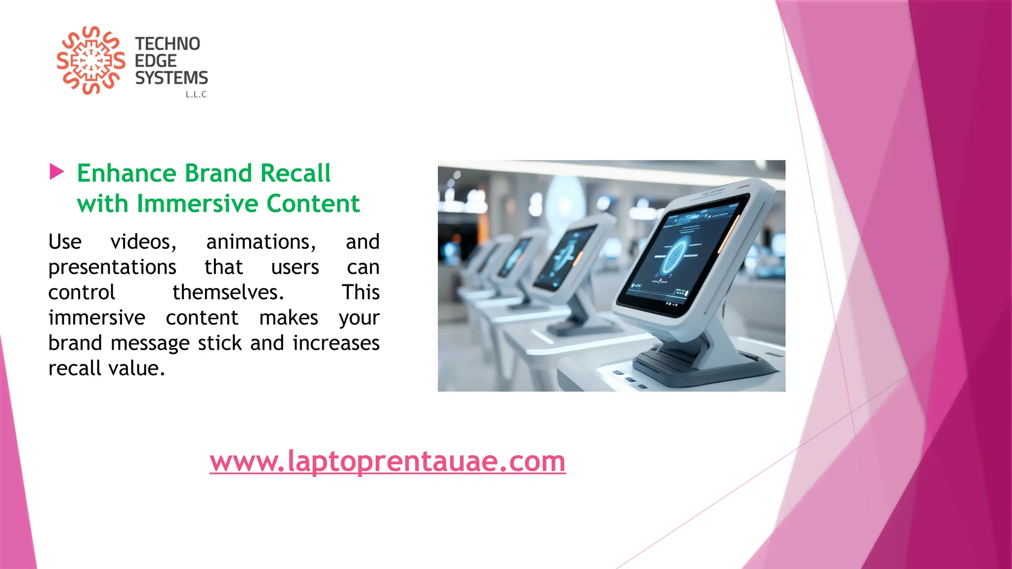  Enhance Brand Recall
with Immersive Content
Use videos, animations, and
presentations that users can
control themselves. This
immersive content makes your
brand message stick and increases
recall value.
www.laptoprentauae.com
 
