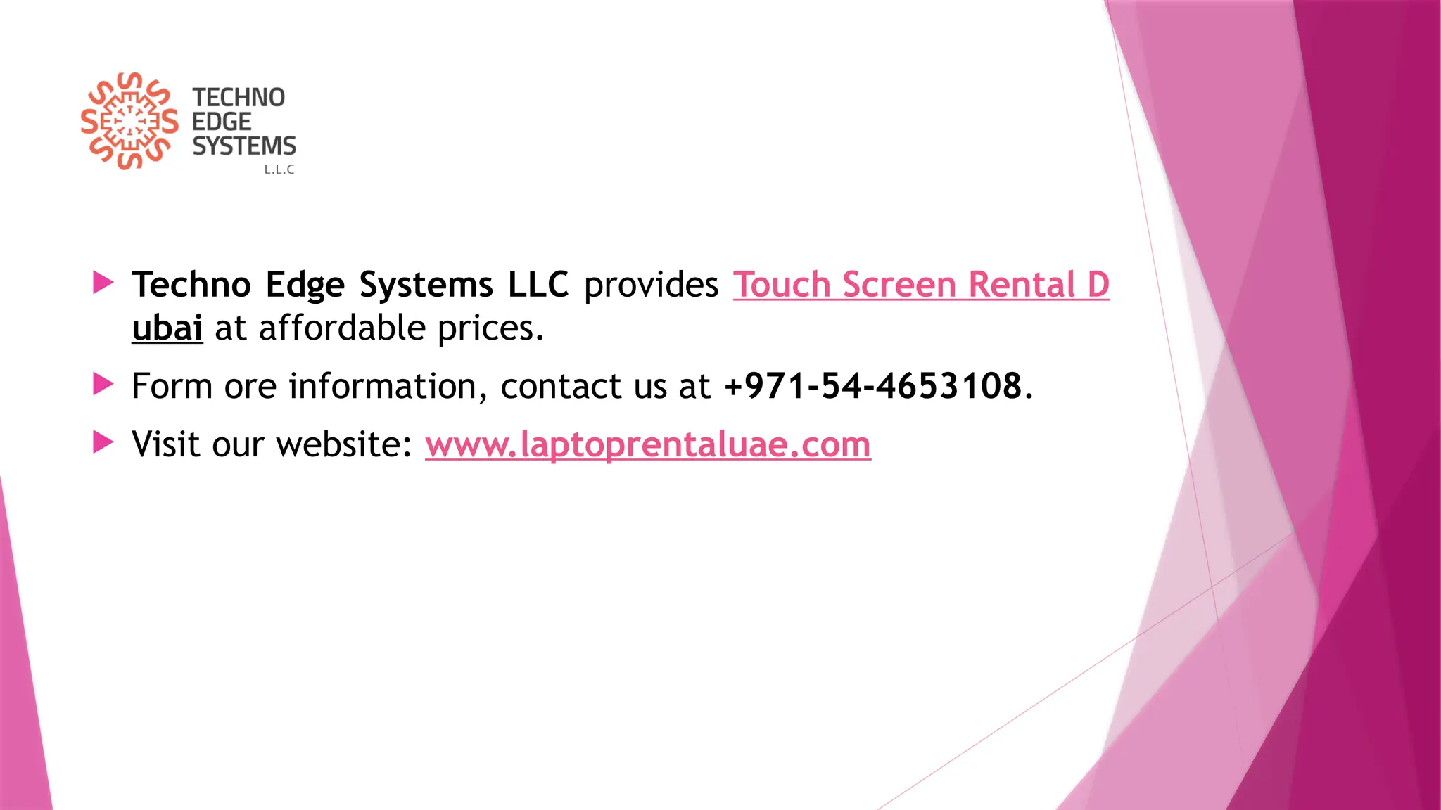  Techno Edge Systems LLC provides Touch Screen Rental D
ubai at affordable prices.
 Form ore information, contact us at +971-54-4653108.
 Visit our website: www.laptoprentaluae.com
 