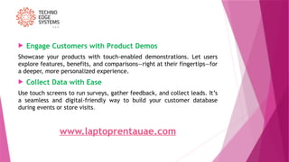  Engage Customers with Product Demos
Showcase your products with touch-enabled demonstrations. Let users
explore features, benefits, and comparisons—right at their fingertips—for
a deeper, more personalized experience.
 Collect Data with Ease
Use touch screens to run surveys, gather feedback, and collect leads. It’s
a seamless and digital-friendly way to build your customer database
during events or store visits.
www.laptoprentauae.com
 
