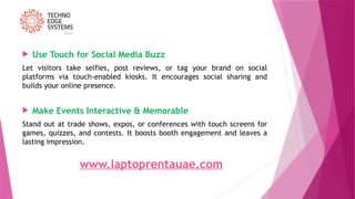  Use Touch for Social Media Buzz
Let visitors take selfies, post reviews, or tag your brand on social
platforms via touch-enabled kiosks. It encourages social sharing and
builds your online presence.
 Make Events Interactive & Memorable
Stand out at trade shows, expos, or conferences with touch screens for
games, quizzes, and contests. It boosts booth engagement and leaves a
lasting impression.
www.laptoprentauae.com
 