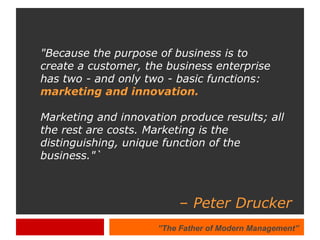 &quot;Because the purpose of business is to create a customer, the business enterprise has two - and only two - basic functions:  marketing and innovation.   Marketing and innovation produce results; all the rest are costs. Marketing is the distinguishing, unique function of the business.&quot;` –  Peter Drucker ” The Father of Modern Management” 