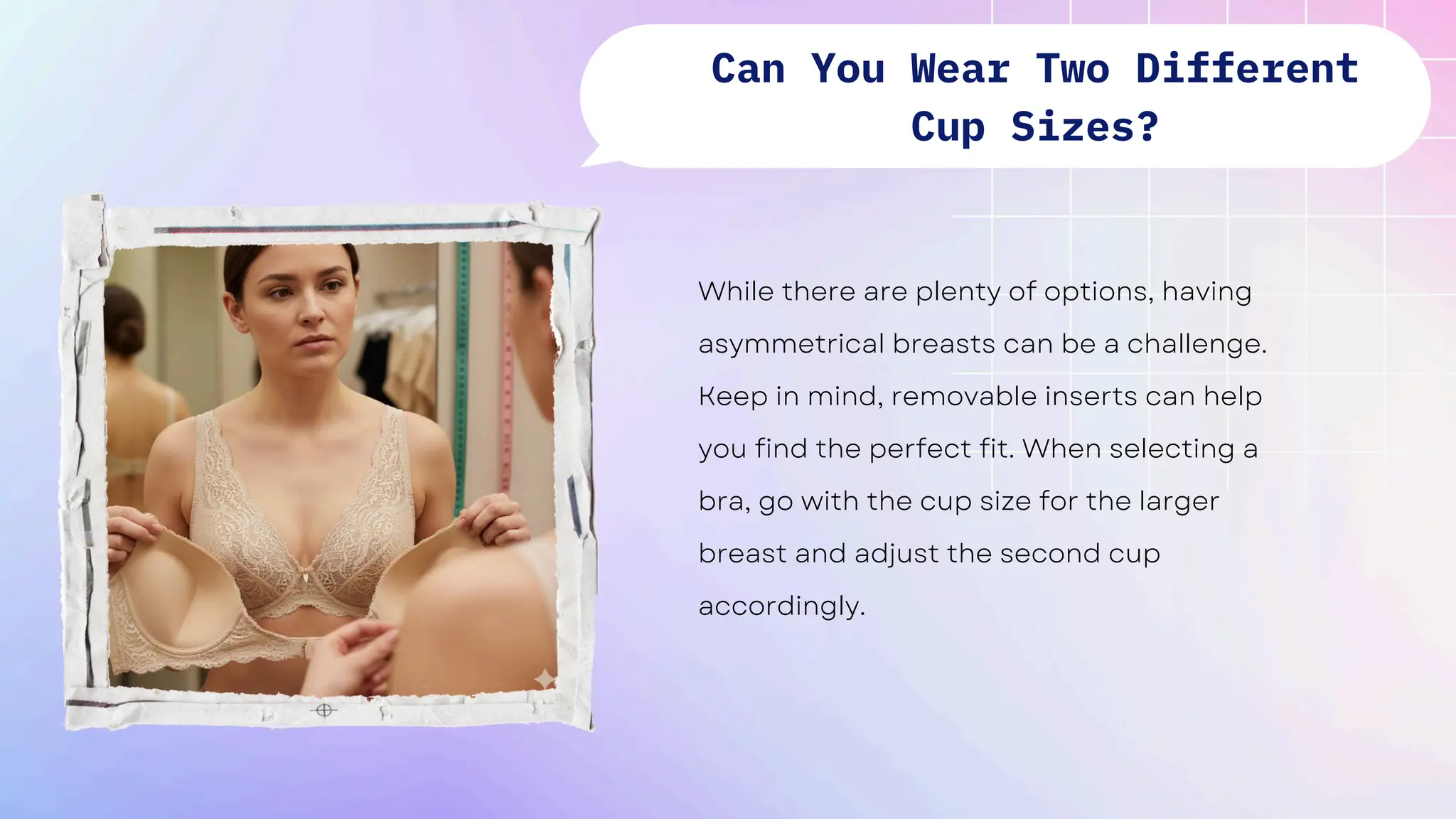 While there are plenty of options, having
asymmetrical breasts can be a challenge.
Keep in mind, removable inserts can help
you find the perfect fit. When selecting a
bra, go with the cup size for the larger
breast and adjust the second cup
accordingly.
Can You Wear Two Different
Cup Sizes?
 