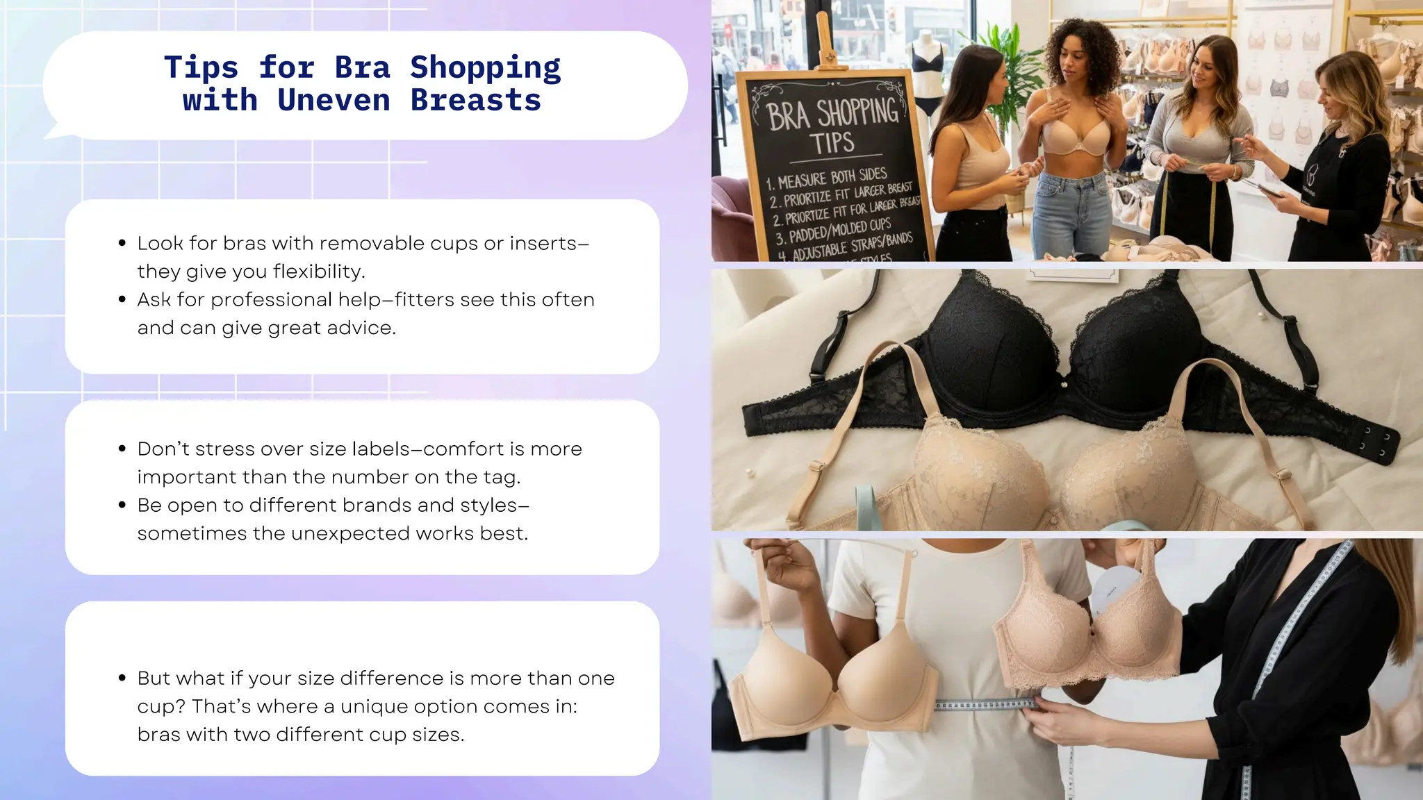 Look for bras with removable cups or inserts—
they give you flexibility.
Ask for professional help—fitters see this often
and can give great advice.
Don’t stress over size labels—comfort is more
important than the number on the tag.
Be open to different brands and styles—
sometimes the unexpected works best.
But what if your size difference is more than one
cup? That’s where a unique option comes in:
bras with two different cup sizes.
Tips for Bra Shopping
with Uneven Breasts
 