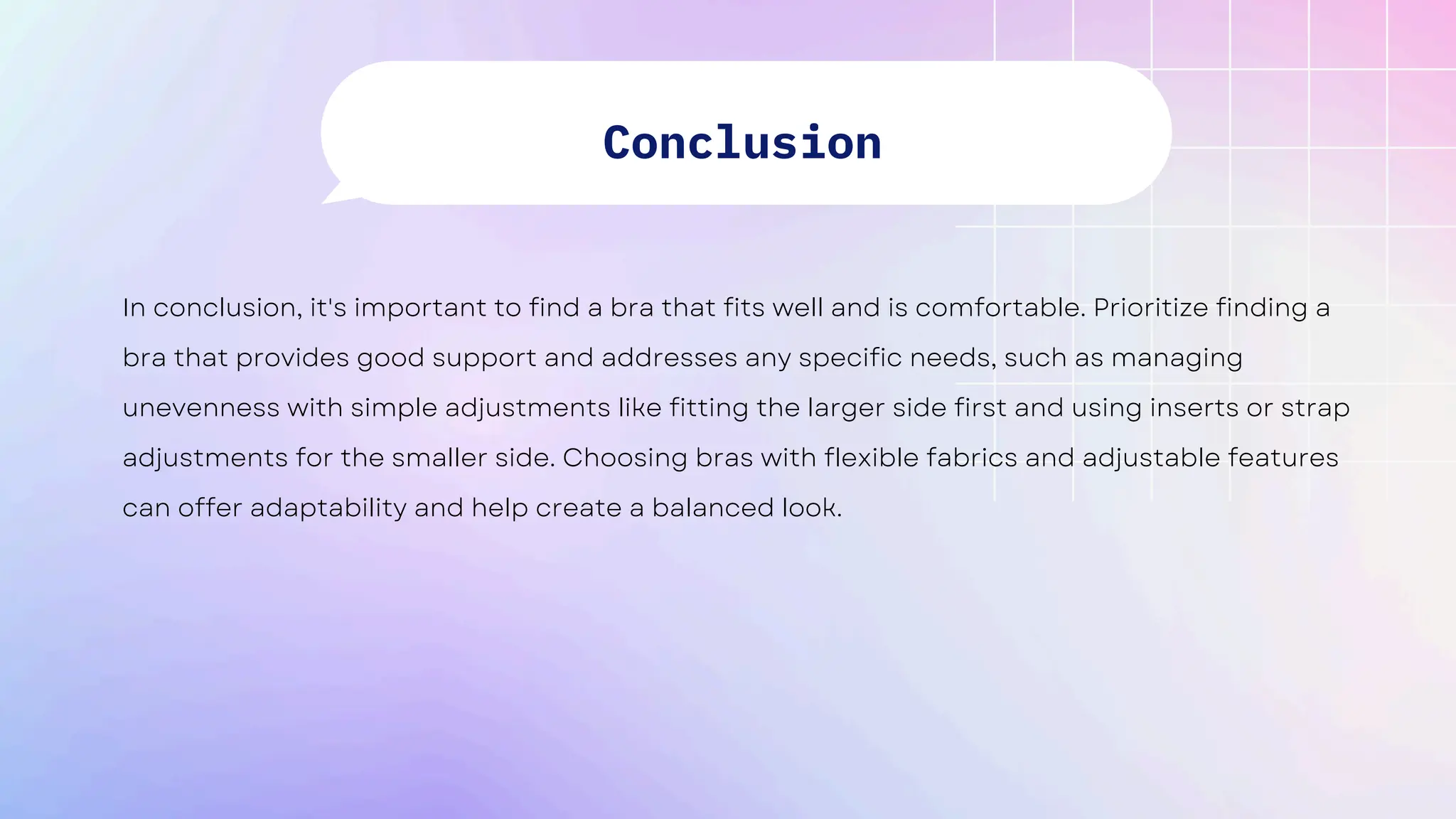 In conclusion, it's important to find a bra that fits well and is comfortable. Prioritize finding a
bra that provides good support and addresses any specific needs, such as managing
unevenness with simple adjustments like fitting the larger side first and using inserts or strap
adjustments for the smaller side. Choosing bras with flexible fabrics and adjustable features
can offer adaptability and help create a balanced look.
Conclusion
 