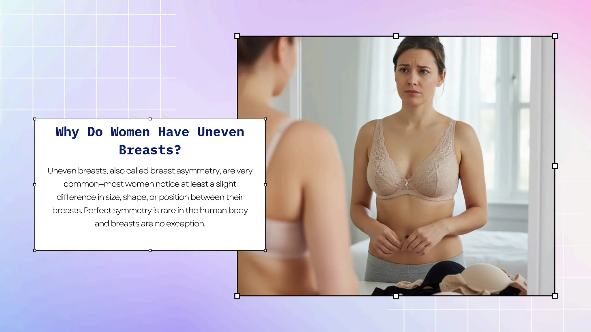 Why Do Women Have Uneven
Breasts?
Unevenbreasts,alsocalledbreastasymmetry,arevery
common—mostwomennoticeatleastaslight
differenceinsize,shape,orpositionbetweentheir
breasts.Perfectsymmetryisrareinthehumanbody
andbreastsarenoexception.
 