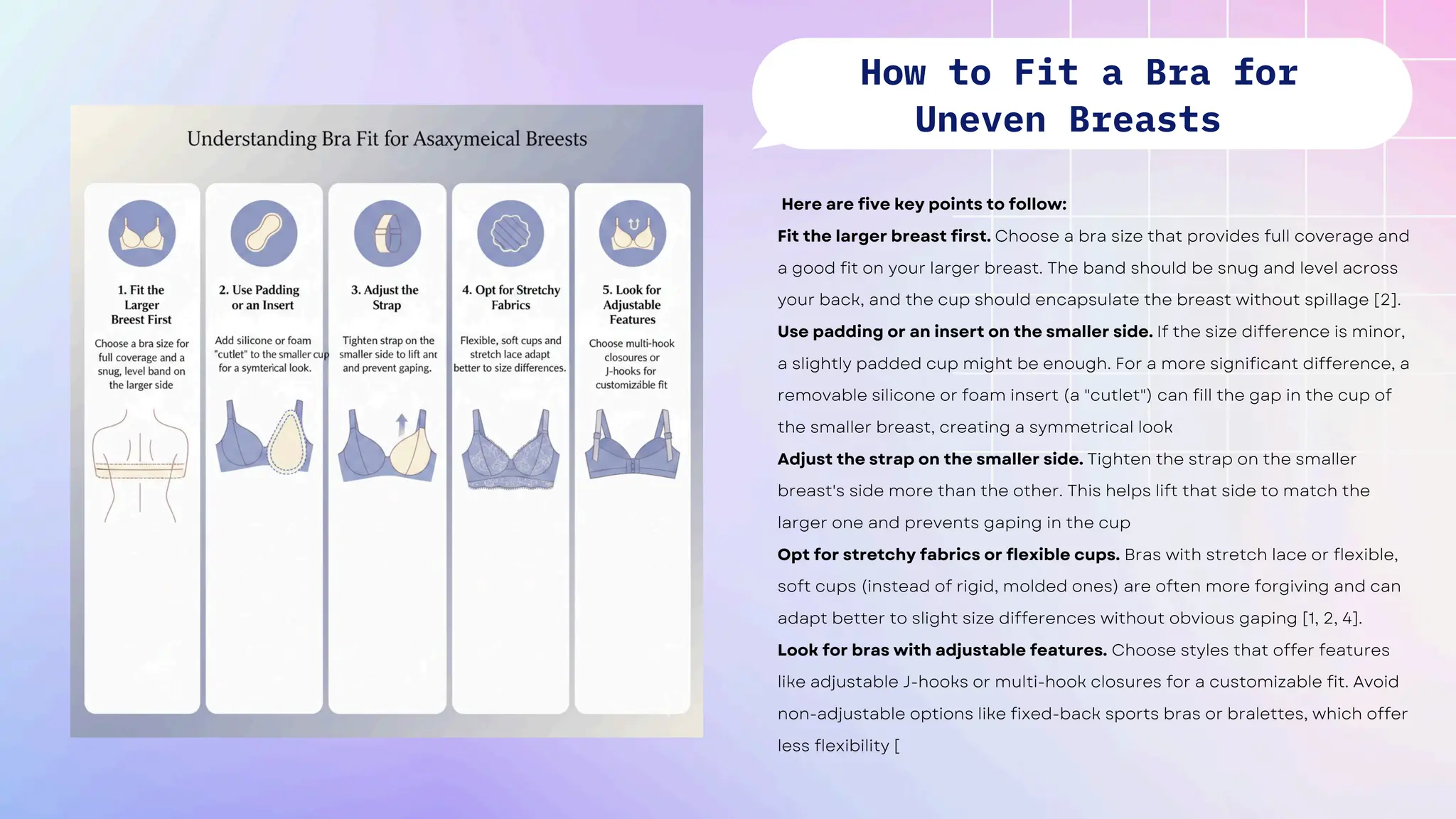 Here are five key points to follow:
Fit the larger breast first. Choose a bra size that provides full coverage and
a good fit on your larger breast. The band should be snug and level across
your back, and the cup should encapsulate the breast without spillage [2].
Use padding or an insert on the smaller side. If the size difference is minor,
a slightly padded cup might be enough. For a more significant difference, a
removable silicone or foam insert (a "cutlet") can fill the gap in the cup of
the smaller breast, creating a symmetrical look
Adjust the strap on the smaller side. Tighten the strap on the smaller
breast's side more than the other. This helps lift that side to match the
larger one and prevents gaping in the cup
Opt for stretchy fabrics or flexible cups. Bras with stretch lace or flexible,
soft cups (instead of rigid, molded ones) are often more forgiving and can
adapt better to slight size differences without obvious gaping [1, 2, 4].
Look for bras with adjustable features. Choose styles that offer features
like adjustable J-hooks or multi-hook closures for a customizable fit. Avoid
non-adjustable options like fixed-back sports bras or bralettes, which offer
less flexibility [
How to Fit a Bra for
Uneven Breasts
 