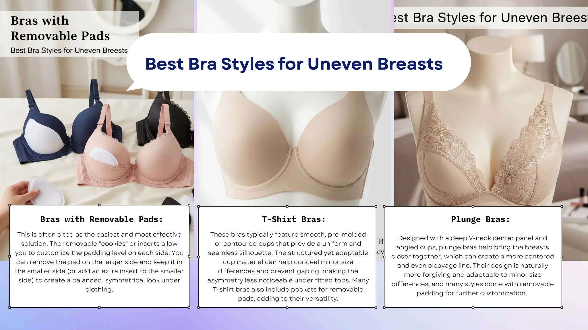 This is often cited as the easiest and most effective
solution. The removable "cookies" or inserts allow
you to customize the padding level on each side. You
can remove the pad on the larger side and keep it in
the smaller side (or add an extra insert to the smaller
side) to create a balanced, symmetrical look under
clothing.
These bras typically feature smooth, pre-molded
or contoured cups that provide a uniform and
seamless silhouette. The structured yet adaptable
cup material can help conceal minor size
differences and prevent gaping, making the
asymmetry less noticeable under fitted tops. Many
T-shirt bras also include pockets for removable
pads, adding to their versatility.
Designed with a deep V-neck center panel and
angled cups, plunge bras help bring the breasts
closer together, which can create a more centered
and even cleavage line. Their design is naturally
more forgiving and adaptable to minor size
differences, and many styles come with removable
padding for further customization.
Bras with Removable Pads: T-Shirt Bras: Plunge Bras:
Best Bra Styles for Uneven Breasts
 