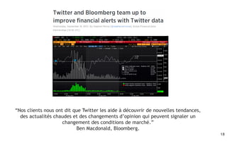 18
“Nos clients nous ont dit que Twitter les aide à découvrir de nouvelles tendances,
des actualités chaudes et des changements d’opinion qui peuvent signaler un
changement des conditions de marché.”
Ben Macdonald, Bloomberg.
 