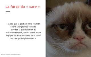 Légende image si nécessaire 26
La force du « care »
« Alors que la gestion de la relation
client a longtemps consisté
à éviter la publicisation du
mécontentement, on est passé à une
logique de mise en scène de la prise
en charge des problèmes »
Benoit Giry, sociologue, université de Bordeaux.
 