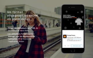 Un format
engageant et social
en plein écran
• Diriger des utilisateurs vers l’URL de
destination de votre choix
• Les utilisateurs Twitter peuvent
interagir avec les fonctionnalités
habituelles (RT & Favoris) de
l’application Twitter
 
