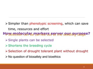 How molecular markers server our purpose?
Simpler than phenotypic screening, which can save
time, resources and effort
Selection can be carried out at the seedling stage
Single plants can be selected
Shortens the breeding cycle
Selection of drought tolerant plant without drought
No question of biosafety and bioethics
13
 