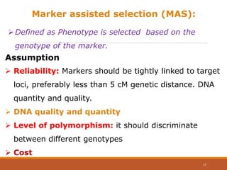 Marker assisted selection (MAS):
Defined as Phenotype is selected based on the
genotype of the marker.
 Reliability: Markers should be tightly linked to target
loci, preferably less than 5 cM genetic distance. DNA
quantity and quality.
 DNA quality and quantity
 Level of polymorphism: it should discriminate
between different genotypes
 Cost
Assumption
17
 