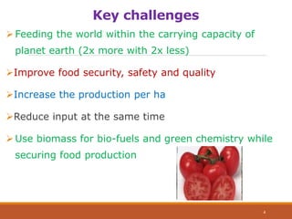 Key challenges
Feeding the world within the carrying capacity of
planet earth (2x more with 2x less)
Improve food security, safety and quality
Increase the production per ha
Reduce input at the same time
Use biomass for bio-fuels and green chemistry while
securing food production
4
 