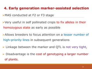 4. Early generation marker-assisted selection
MAS conducted at F2 or F3 stage
Very useful in self pollinated crops to fix alleles in their
homozygous state as early as possible
Allows breeders to focus attention on a lesser number of
high-priority lines in subsequent generations
 Linkage between the marker and QTL is not very tight,
 Disadvantage is the cost of genotyping a larger number
of plants.
53
 