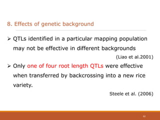 8. Effects of genetic background
 QTLs identified in a particular mapping population
may not be effective in different backgrounds
(Liao et al.2001)
 Only one of four root length QTLs were effective
when transferred by backcrossing into a new rice
variety.
Steele et al. (2006)
62
 